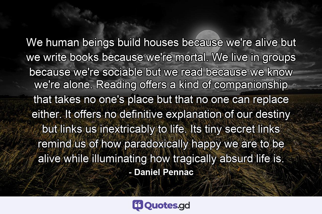 We human beings build houses because we're alive but we write books because we're mortal. We live in groups because we're sociable but we read because we know we're alone. Reading offers a kind of companionship that takes no one's place but that no one can replace either. It offers no definitive explanation of our destiny but links us inextricably to life. Its tiny secret links remind us of how paradoxically happy we are to be alive while illuminating how tragically absurd life is. - Quote by Daniel Pennac