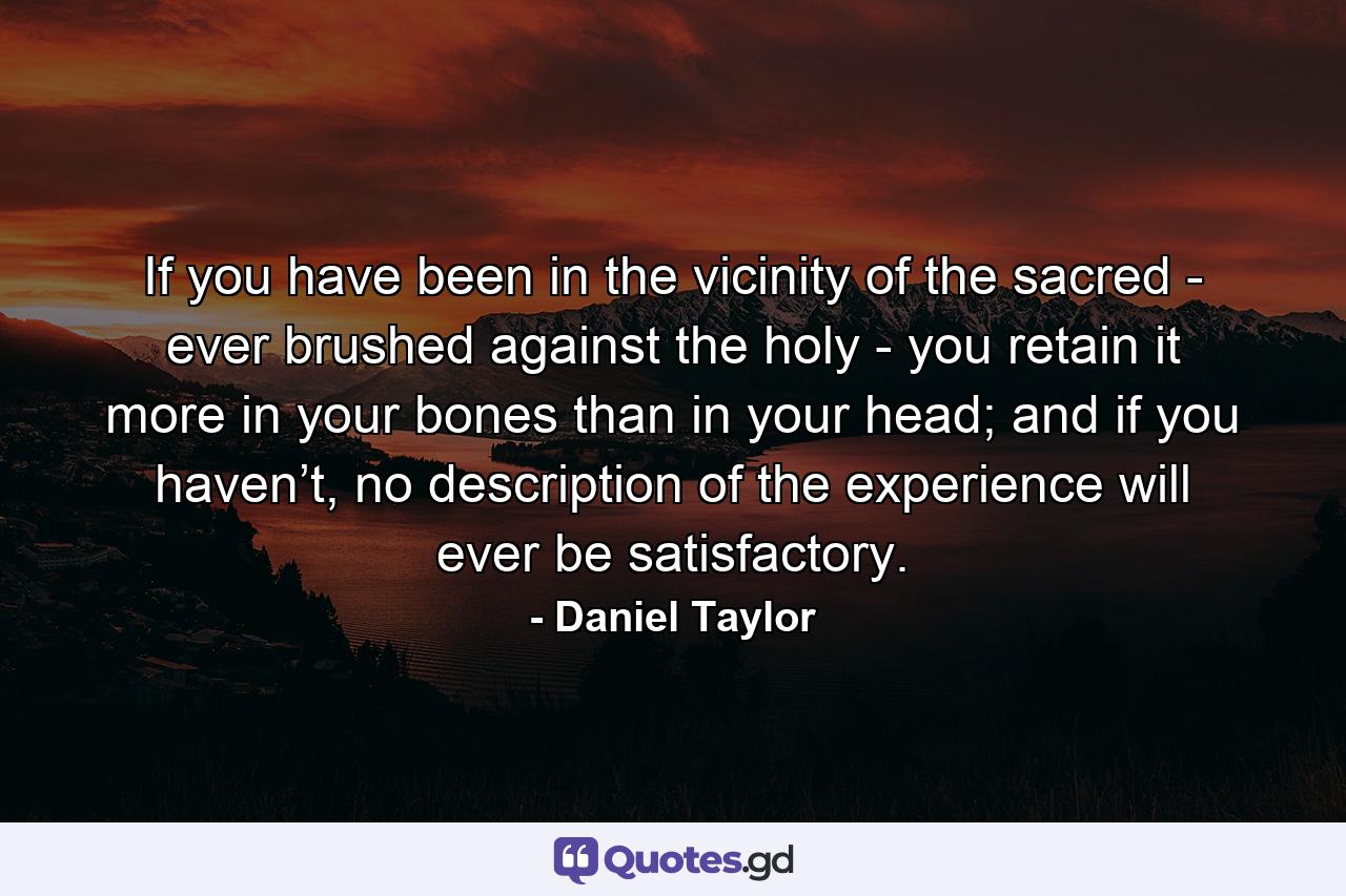 If you have been in the vicinity of the sacred - ever brushed against the holy - you retain it more in your bones than in your head; and if you haven’t, no description of the experience will ever be satisfactory. - Quote by Daniel Taylor