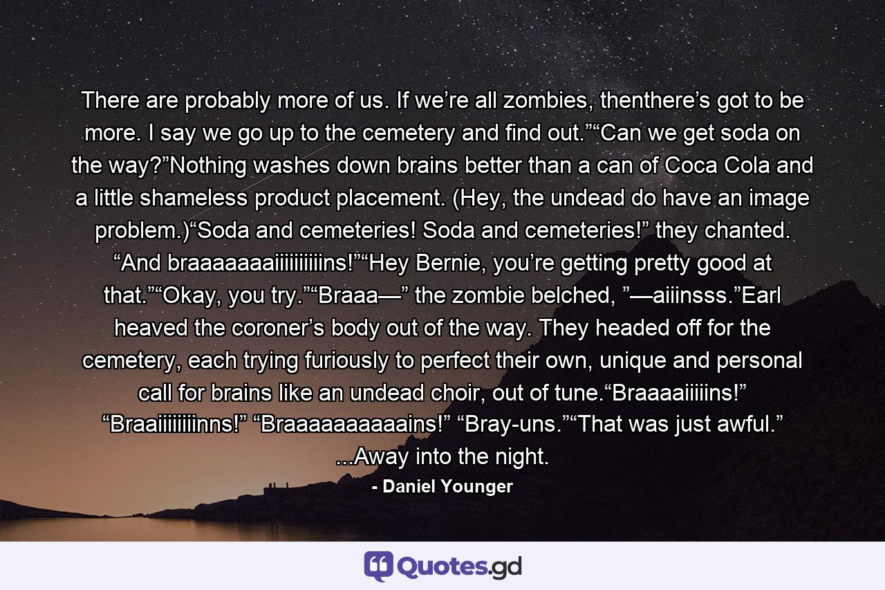 There are probably more of us. If we’re all zombies, thenthere’s got to be more. I say we go up to the cemetery and find out.”“Can we get soda on the way?”Nothing washes down brains better than a can of Coca Cola and a little shameless product placement. (Hey, the undead do have an image problem.)“Soda and cemeteries! Soda and cemeteries!” they chanted. “And braaaaaaaiiiiiiiiiins!”“Hey Bernie, you’re getting pretty good at that.”“Okay, you try.”“Braaa—” the zombie belched, ”—aiiinsss.”Earl heaved the coroner’s body out of the way. They headed off for the cemetery, each trying furiously to perfect their own, unique and personal call for brains like an undead choir, out of tune.“Braaaaiiiiins!” “Braaiiiiiiiinns!” “Braaaaaaaaaains!” “Bray-uns.”“That was just awful.” ...Away into the night. - Quote by Daniel Younger