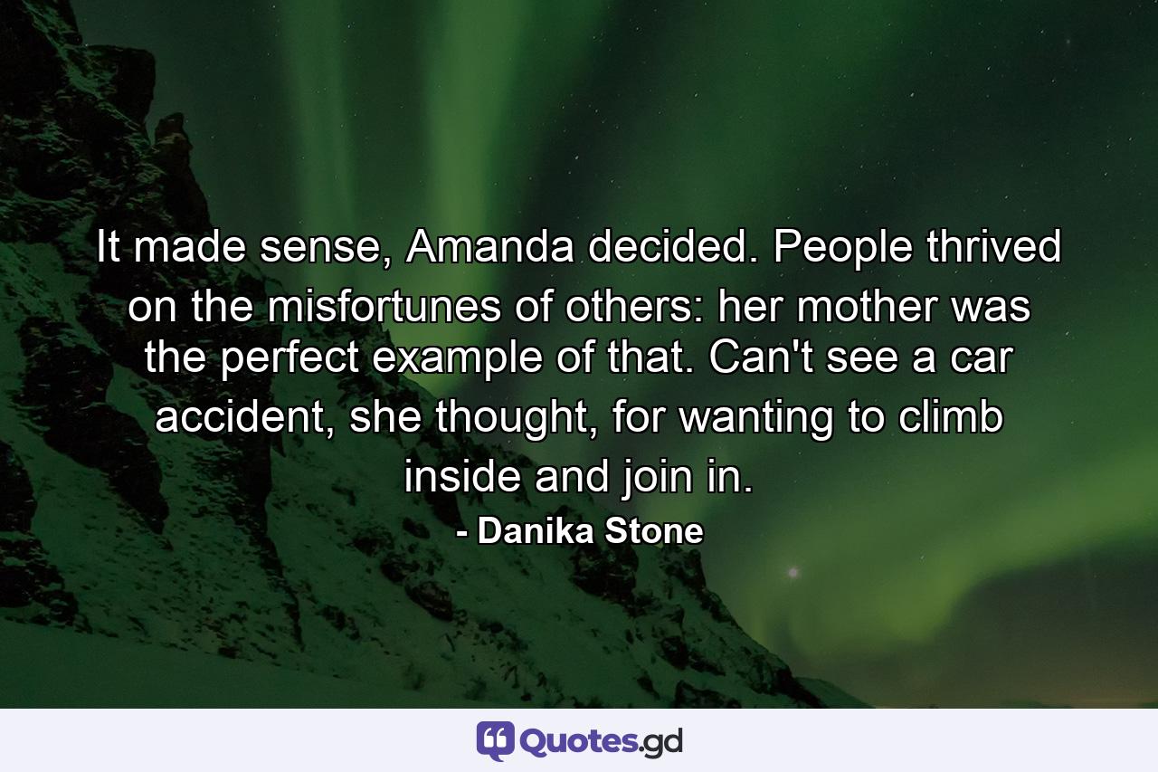 It made sense, Amanda decided. People thrived on the misfortunes of others: her mother was the perfect example of that. Can't see a car accident, she thought, for wanting to climb inside and join in. - Quote by Danika Stone