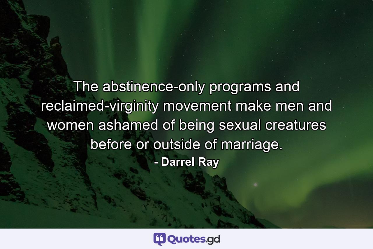 The abstinence-only programs and reclaimed-virginity movement make men and women ashamed of being sexual creatures before or outside of marriage. - Quote by Darrel Ray