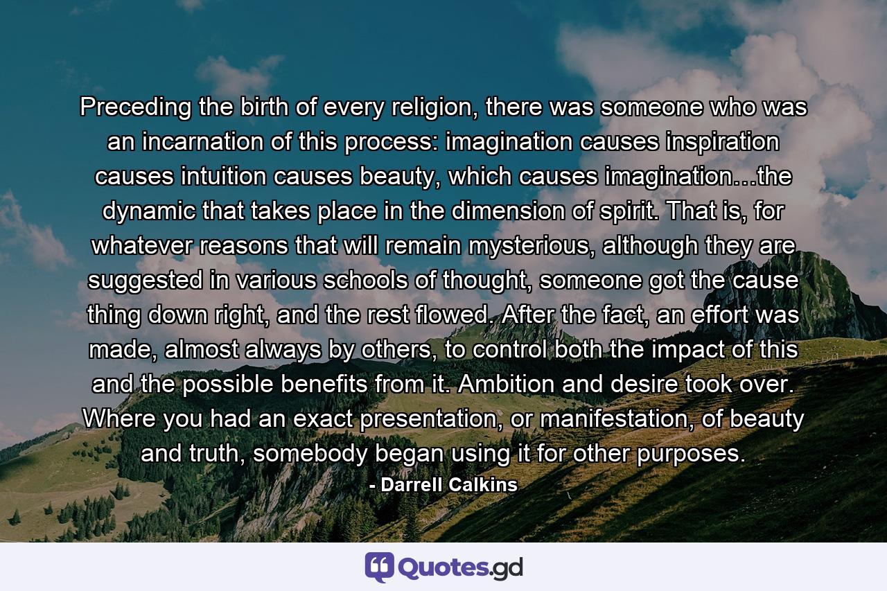 Preceding the birth of every religion, there was someone who was an incarnation of this process: imagination causes inspiration causes intuition causes beauty, which causes imagination…the dynamic that takes place in the dimension of spirit. That is, for whatever reasons that will remain mysterious, although they are suggested in various schools of thought, someone got the cause thing down right, and the rest flowed. After the fact, an effort was made, almost always by others, to control both the impact of this and the possible benefits from it. Ambition and desire took over. Where you had an exact presentation, or manifestation, of beauty and truth, somebody began using it for other purposes. - Quote by Darrell Calkins