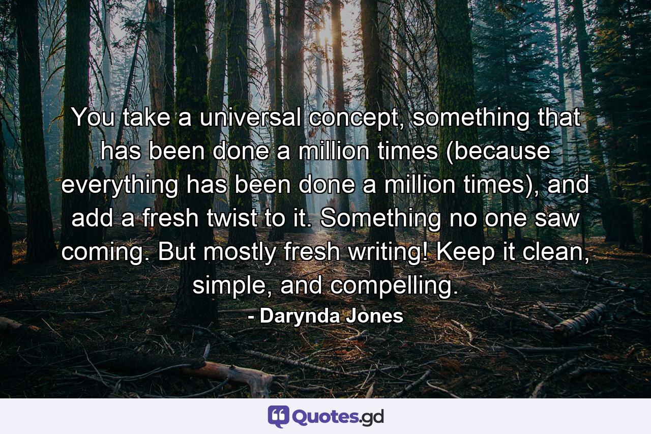 You take a universal concept, something that has been done a million times (because everything has been done a million times), and add a fresh twist to it. Something no one saw coming. But mostly fresh writing! Keep it clean, simple, and compelling. - Quote by Darynda Jones