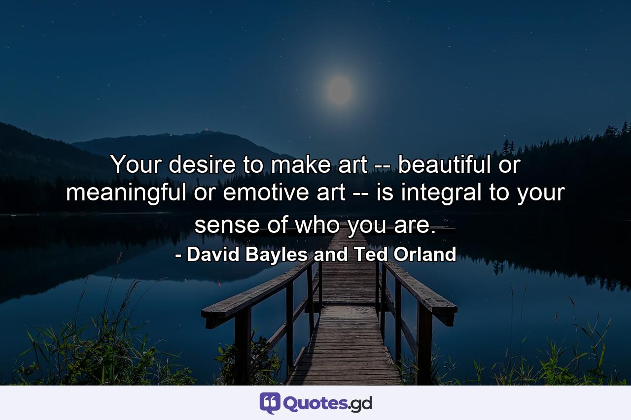 Your desire to make art -- beautiful or meaningful or emotive art -- is integral to your sense of who you are. - Quote by David Bayles and Ted Orland