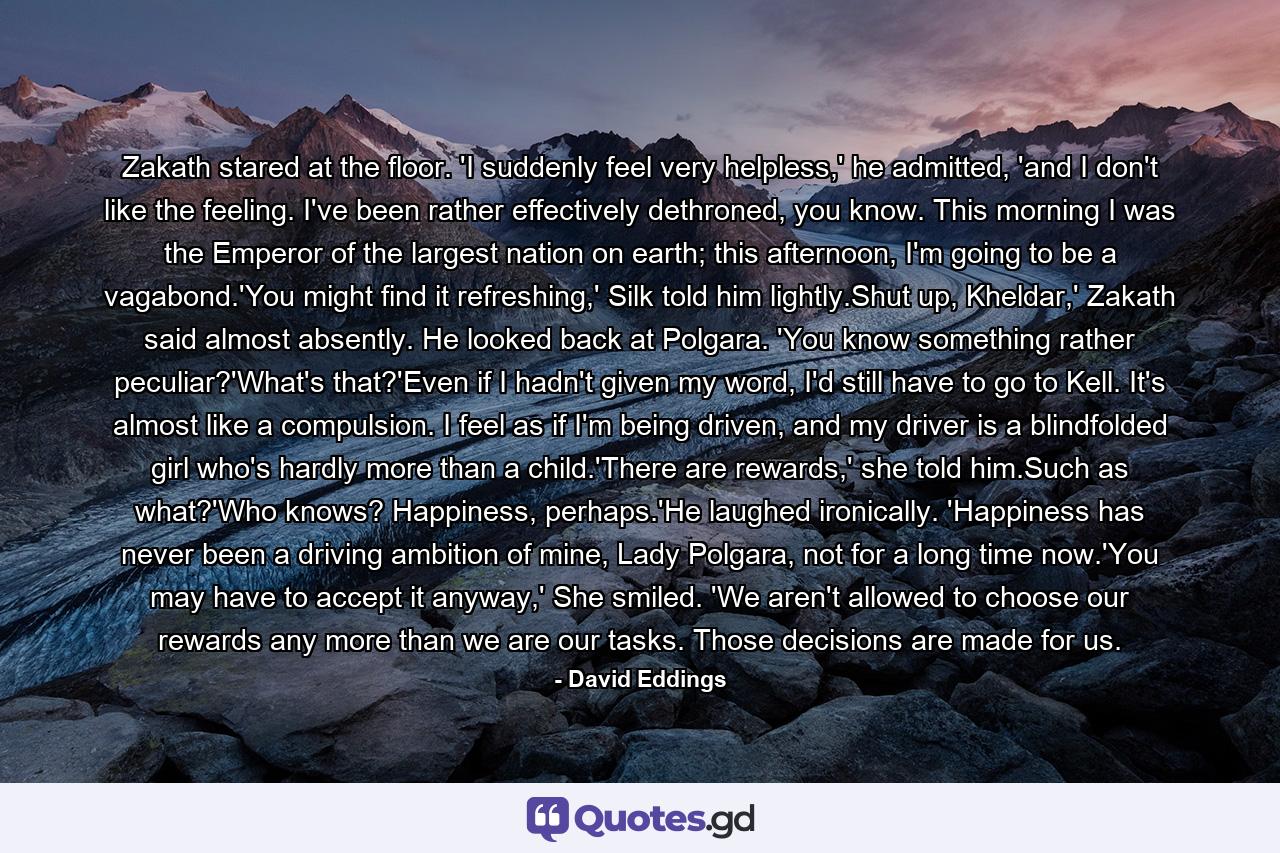 Zakath stared at the floor. 'I suddenly feel very helpless,' he admitted, 'and I don't like the feeling. I've been rather effectively dethroned, you know. This morning I was the Emperor of the largest nation on earth; this afternoon, I'm going to be a vagabond.'You might find it refreshing,' Silk told him lightly.Shut up, Kheldar,' Zakath said almost absently. He looked back at Polgara. 'You know something rather peculiar?'What's that?'Even if I hadn't given my word, I'd still have to go to Kell. It's almost like a compulsion. I feel as if I'm being driven, and my driver is a blindfolded girl who's hardly more than a child.'There are rewards,' she told him.Such as what?'Who knows? Happiness, perhaps.'He laughed ironically. 'Happiness has never been a driving ambition of mine, Lady Polgara, not for a long time now.'You may have to accept it anyway,' She smiled. 'We aren't allowed to choose our rewards any more than we are our tasks. Those decisions are made for us. - Quote by David Eddings