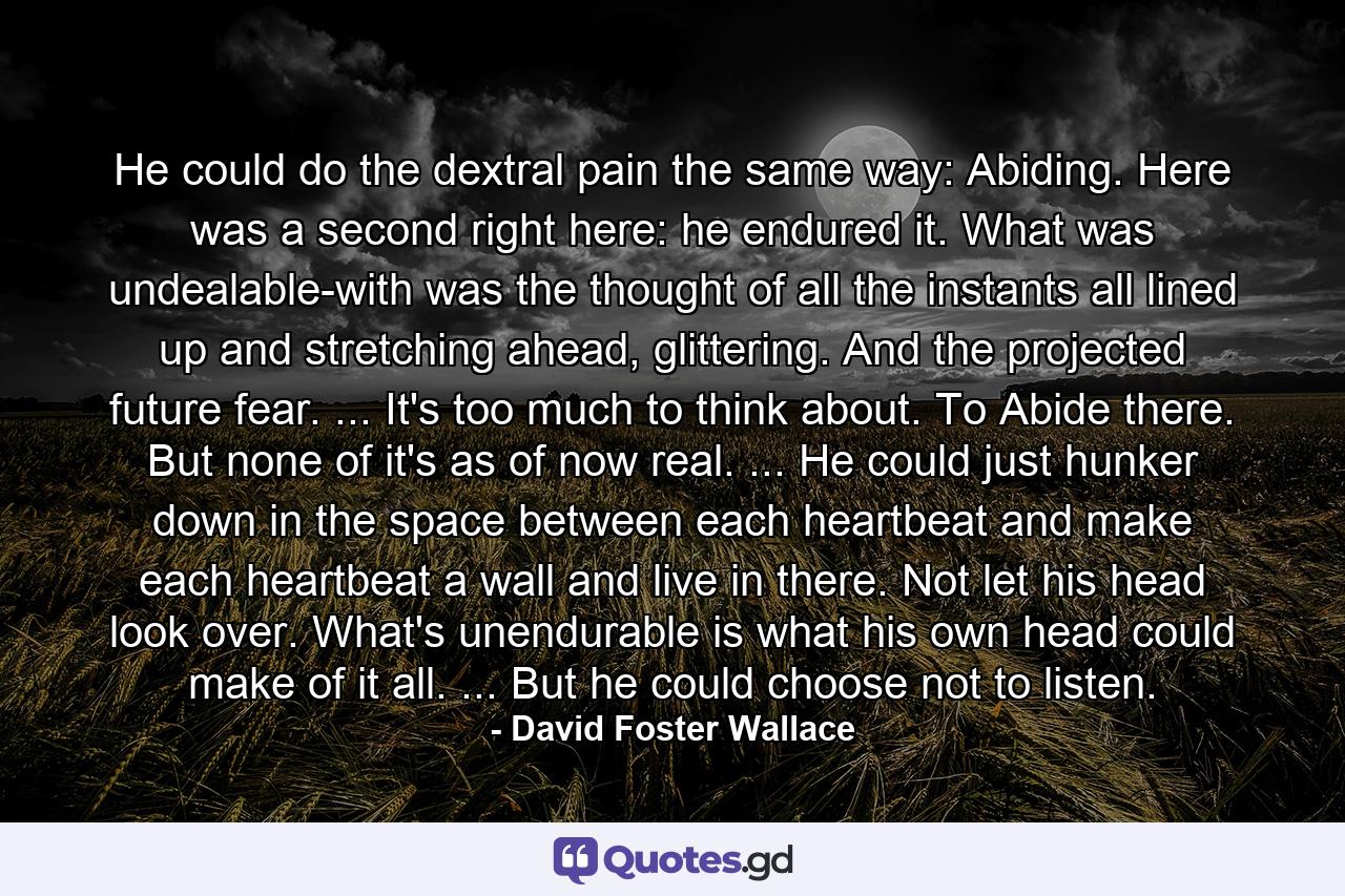 He could do the dextral pain the same way: Abiding. Here was a second right here: he endured it. What was undealable-with was the thought of all the instants all lined up and stretching ahead, glittering. And the projected future fear. ... It's too much to think about. To Abide there. But none of it's as of now real. ... He could just hunker down in the space between each heartbeat and make each heartbeat a wall and live in there. Not let his head look over. What's unendurable is what his own head could make of it all. ... But he could choose not to listen. - Quote by David Foster Wallace