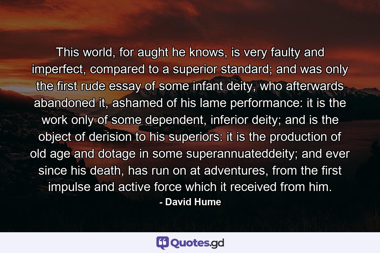 This world, for aught he knows, is very faulty and imperfect, compared to a superior standard; and was only the first rude essay of some infant deity, who afterwards abandoned it, ashamed of his lame performance: it is the work only of some dependent, inferior deity; and is the object of derision to his superiors: it is the production of old age and dotage in some superannuateddeity; and ever since his death, has run on at adventures, from the first impulse and active force which it received from him. - Quote by David Hume