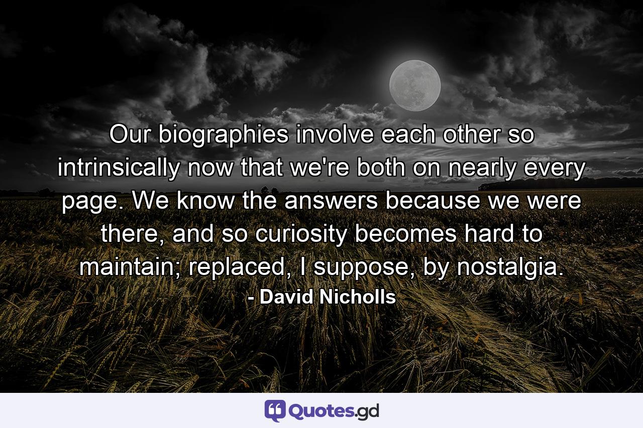 Our biographies involve each other so intrinsically now that we're both on nearly every page. We know the answers because we were there, and so curiosity becomes hard to maintain; replaced, I suppose, by nostalgia. - Quote by David Nicholls