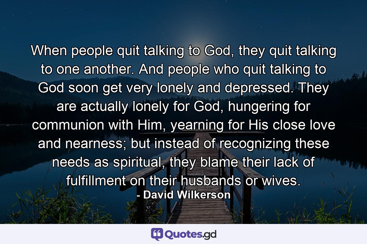 When people quit talking to God, they quit talking to one another. And people who quit talking to God soon get very lonely and depressed. They are actually lonely for God, hungering for communion with Him, yearning for His close love and nearness; but instead of recognizing these needs as spiritual, they blame their lack of fulfillment on their husbands or wives. - Quote by David Wilkerson