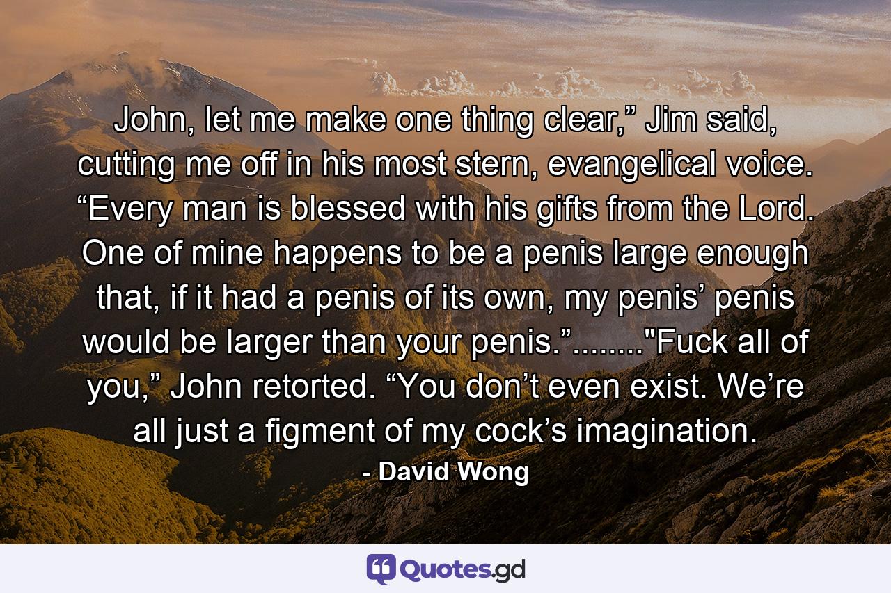 John, let me make one thing clear,” Jim said, cutting me off in his most stern, evangelical voice. “Every man is blessed with his gifts from the Lord. One of mine happens to be a penis large enough that, if it had a penis of its own, my penis’ penis would be larger than your penis.”........