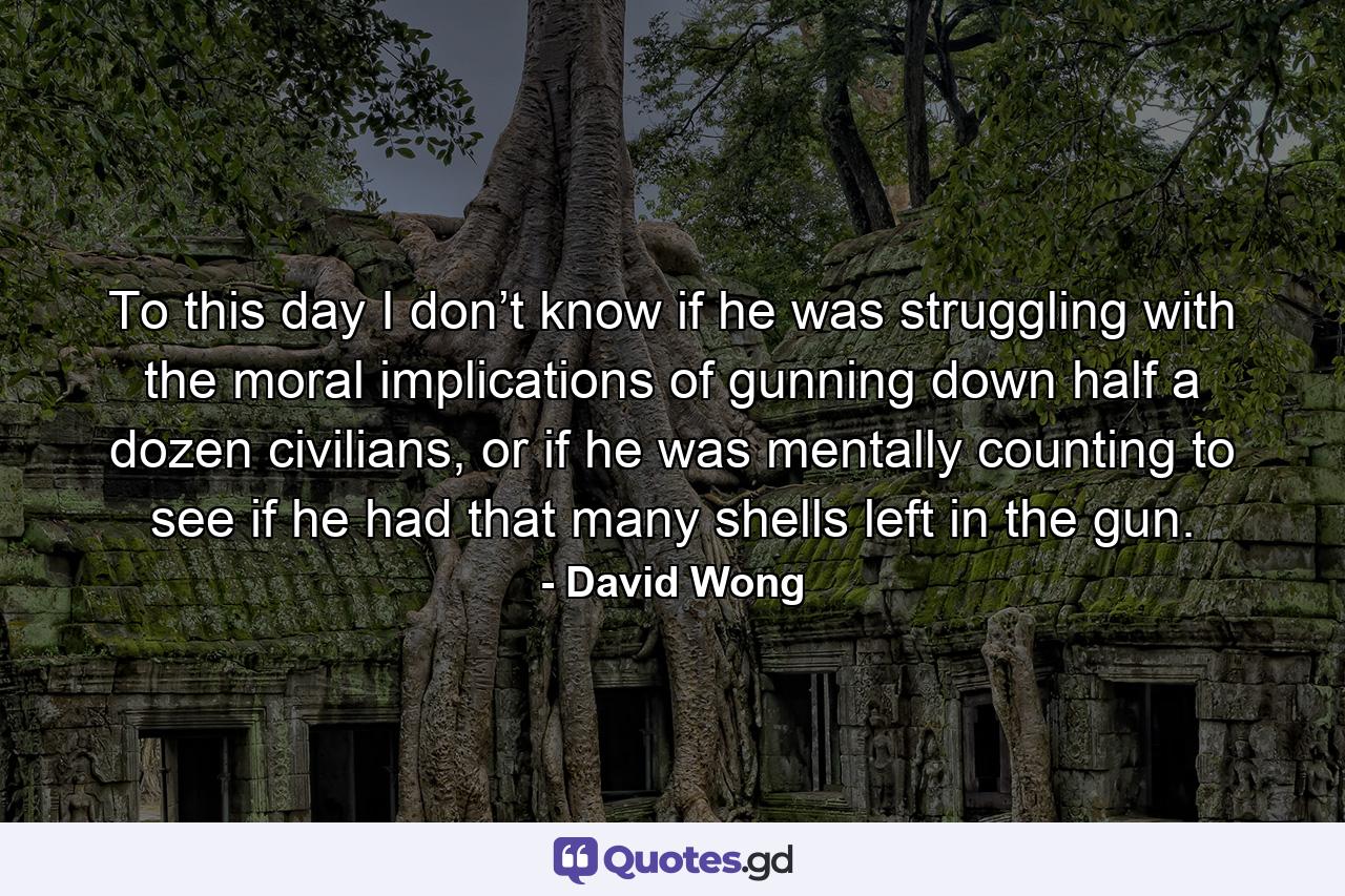 To this day I don’t know if he was struggling with the moral implications of gunning down half a dozen civilians, or if he was mentally counting to see if he had that many shells left in the gun. - Quote by David Wong