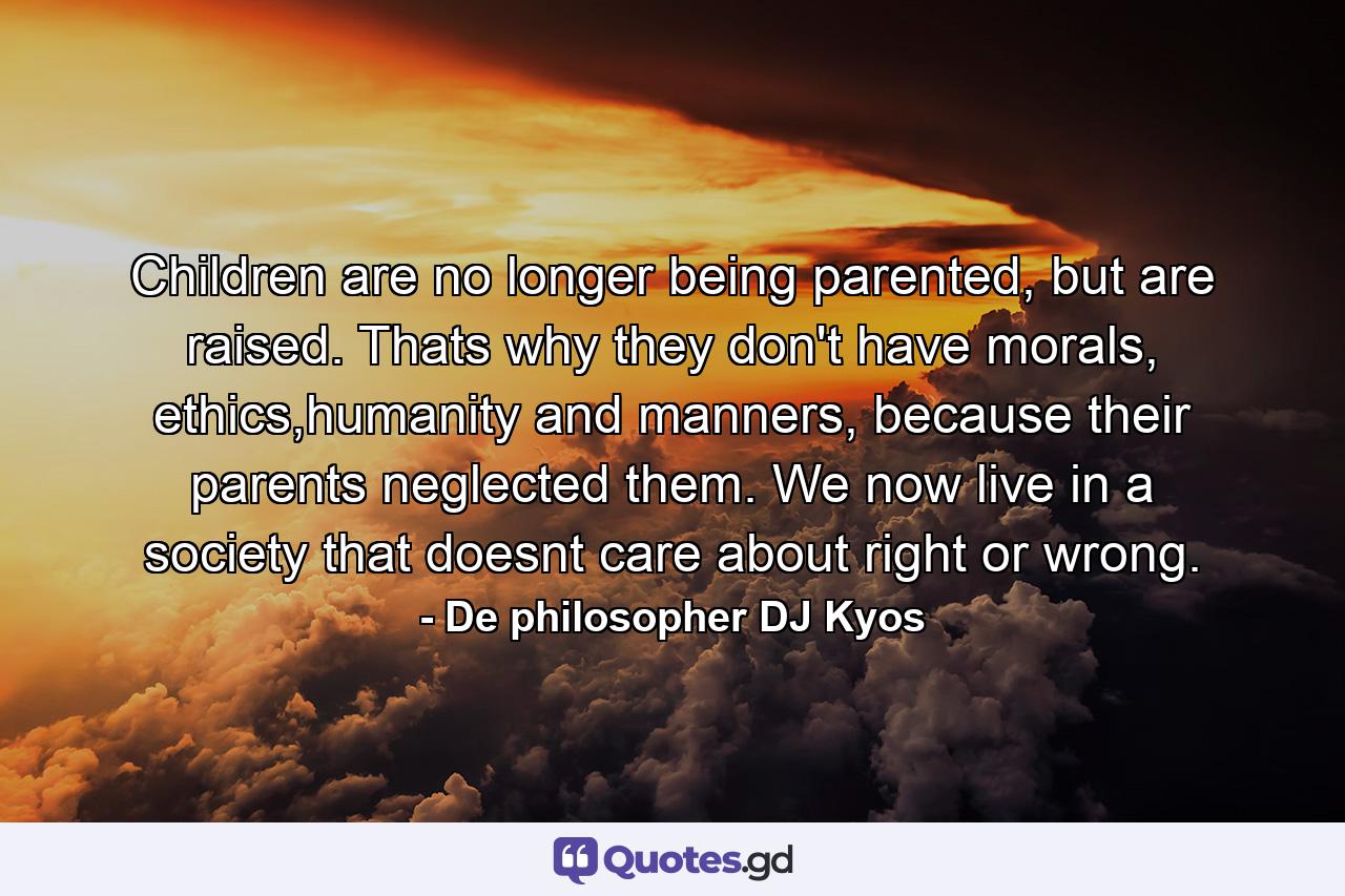 Children are no longer being parented, but are raised. Thats why they don't have morals, ethics,humanity and manners, because their parents neglected them. We now live in a society that doesnt care about right or wrong. - Quote by De philosopher DJ Kyos