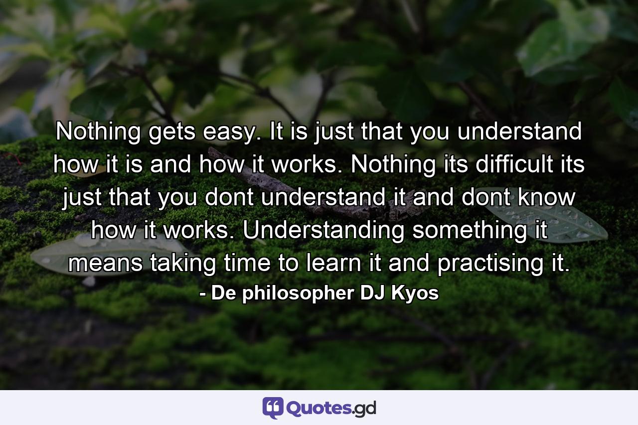 Nothing gets easy. It is just that you understand how it is and how it works. Nothing its difficult its just that you dont understand it and dont know how it works. Understanding something it means taking time to learn it and practising it. - Quote by De philosopher DJ Kyos