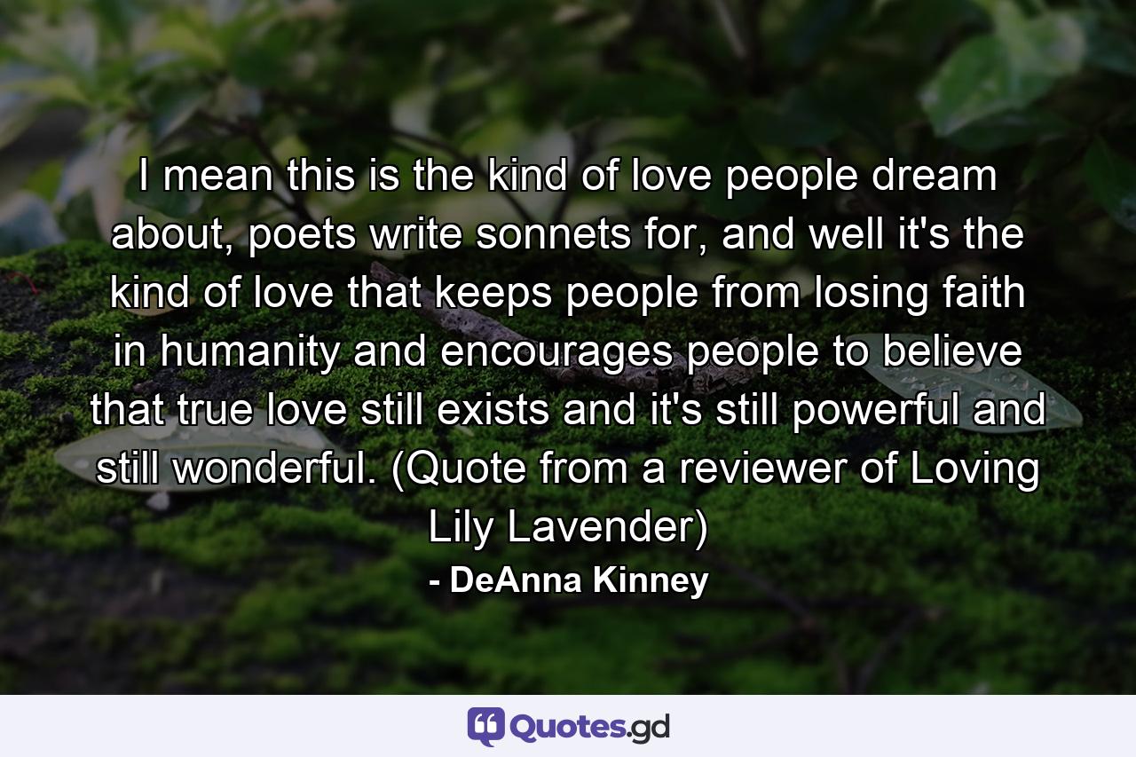 I mean this is the kind of love people dream about, poets write sonnets for, and well it's the kind of love that keeps people from losing faith in humanity and encourages people to believe that true love still exists and it's still powerful and still wonderful. (Quote from a reviewer of Loving Lily Lavender) - Quote by DeAnna Kinney