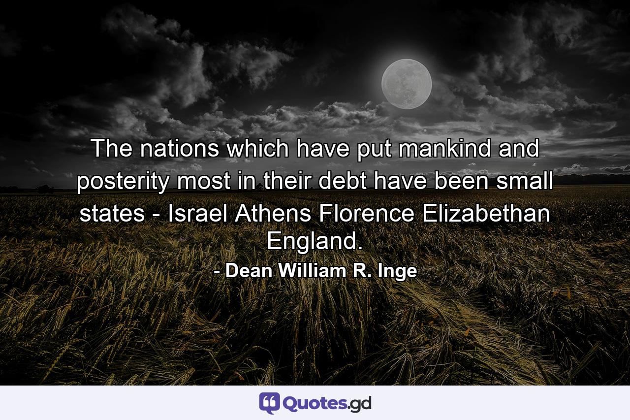 The nations which have put mankind and posterity most in their debt have been small states - Israel  Athens  Florence  Elizabethan England. - Quote by Dean William R. Inge