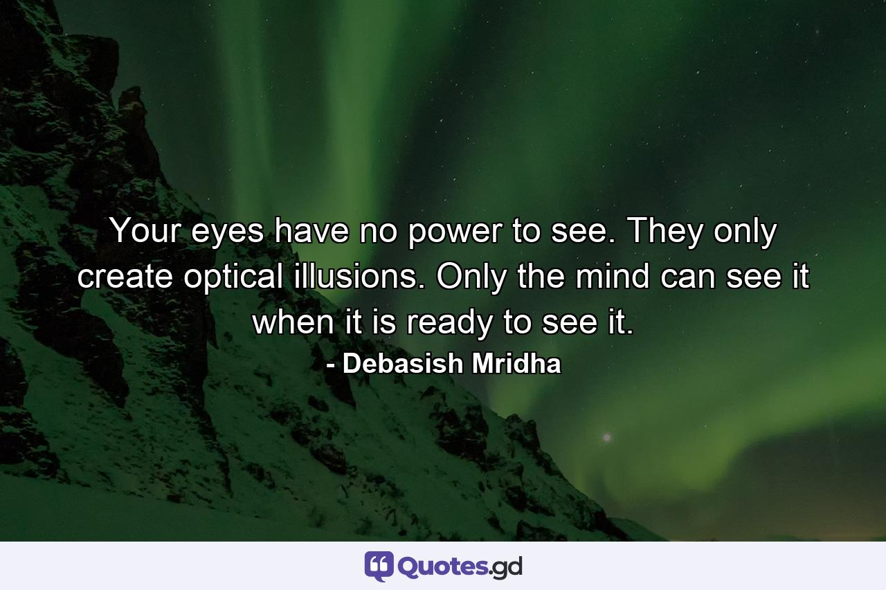 Your eyes have no power to see. They only create optical illusions. Only the mind can see it when it is ready to see it. - Quote by Debasish Mridha