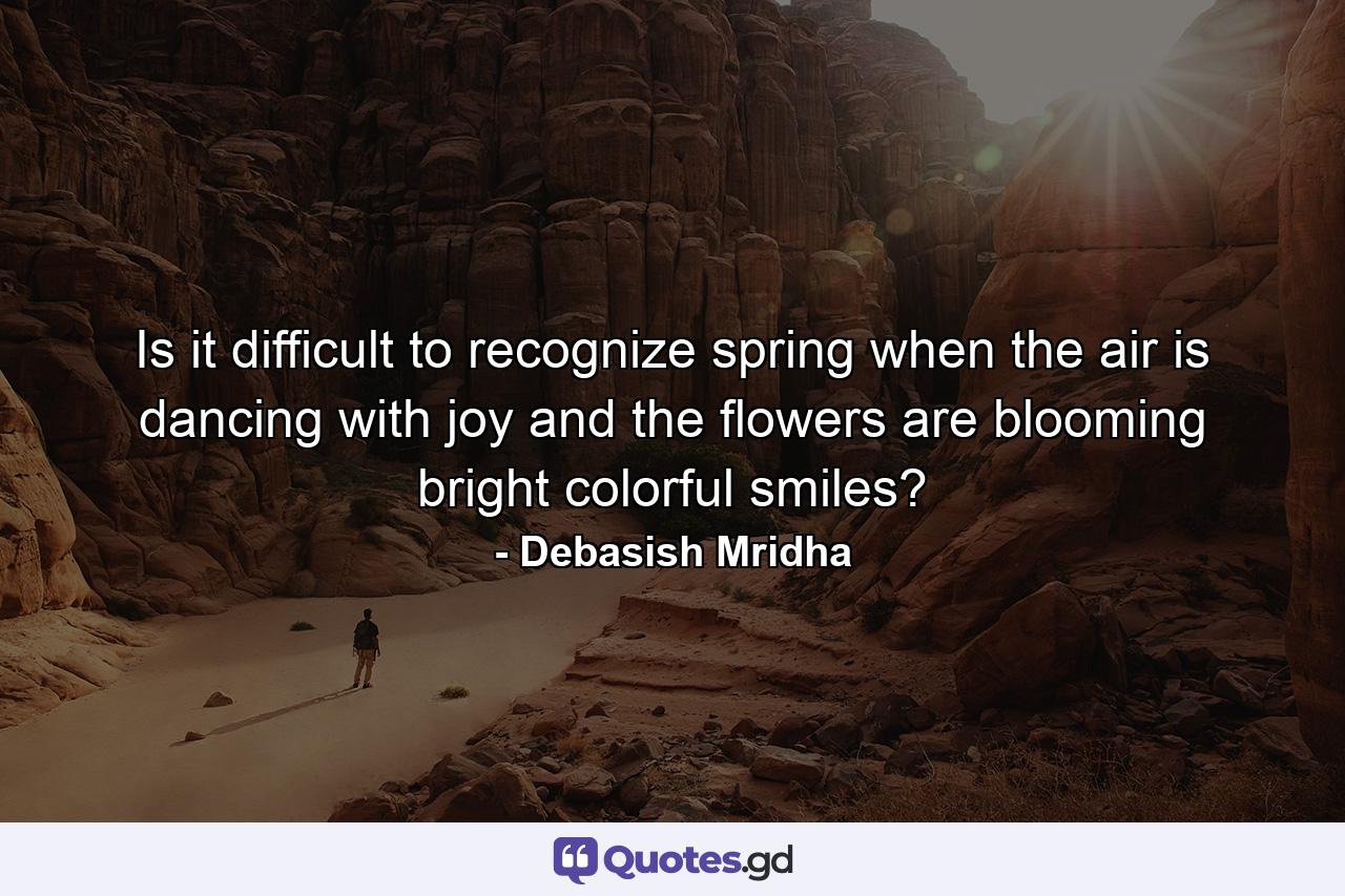 Is it difficult to recognize spring when the air is dancing with joy and the flowers are blooming bright colorful smiles? - Quote by Debasish Mridha