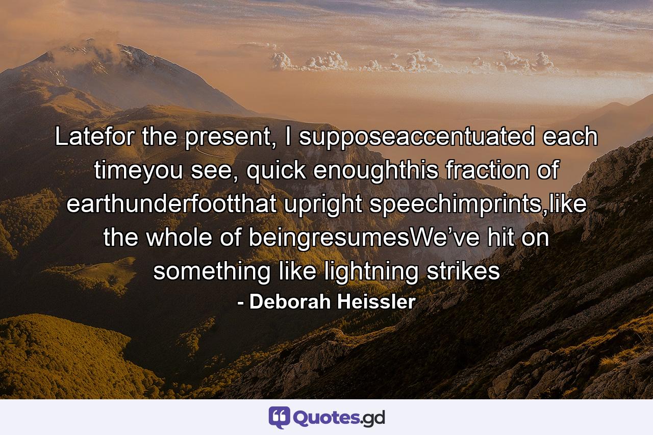 Latefor the present, I supposeaccentuated each timeyou see, quick enoughthis fraction of earthunderfootthat upright speechimprints,like the whole of beingresumesWe’ve hit on something like lightning strikes - Quote by Deborah Heissler