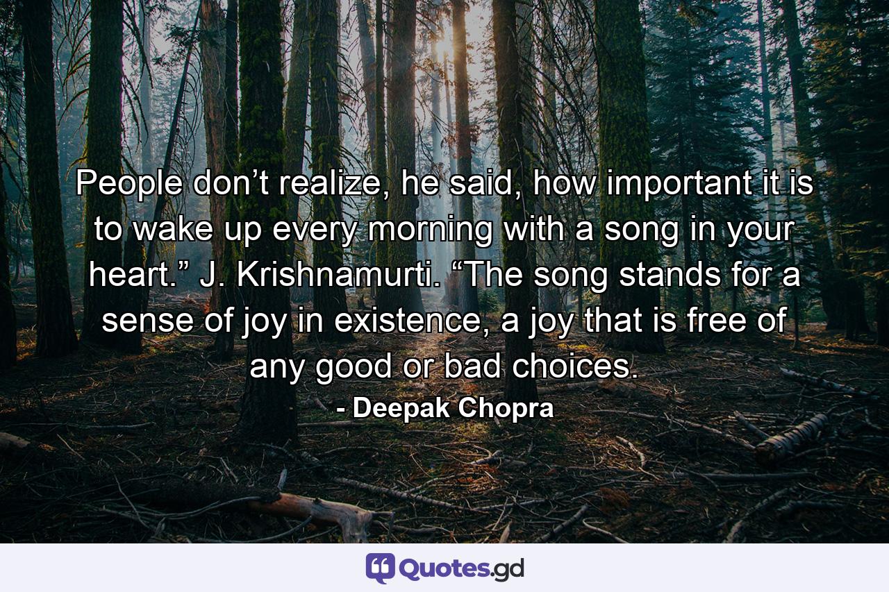 People don’t realize, he said, how important it is to wake up every morning with a song in your heart.” J. Krishnamurti. “The song stands for a sense of joy in existence, a joy that is free of any good or bad choices. - Quote by Deepak Chopra