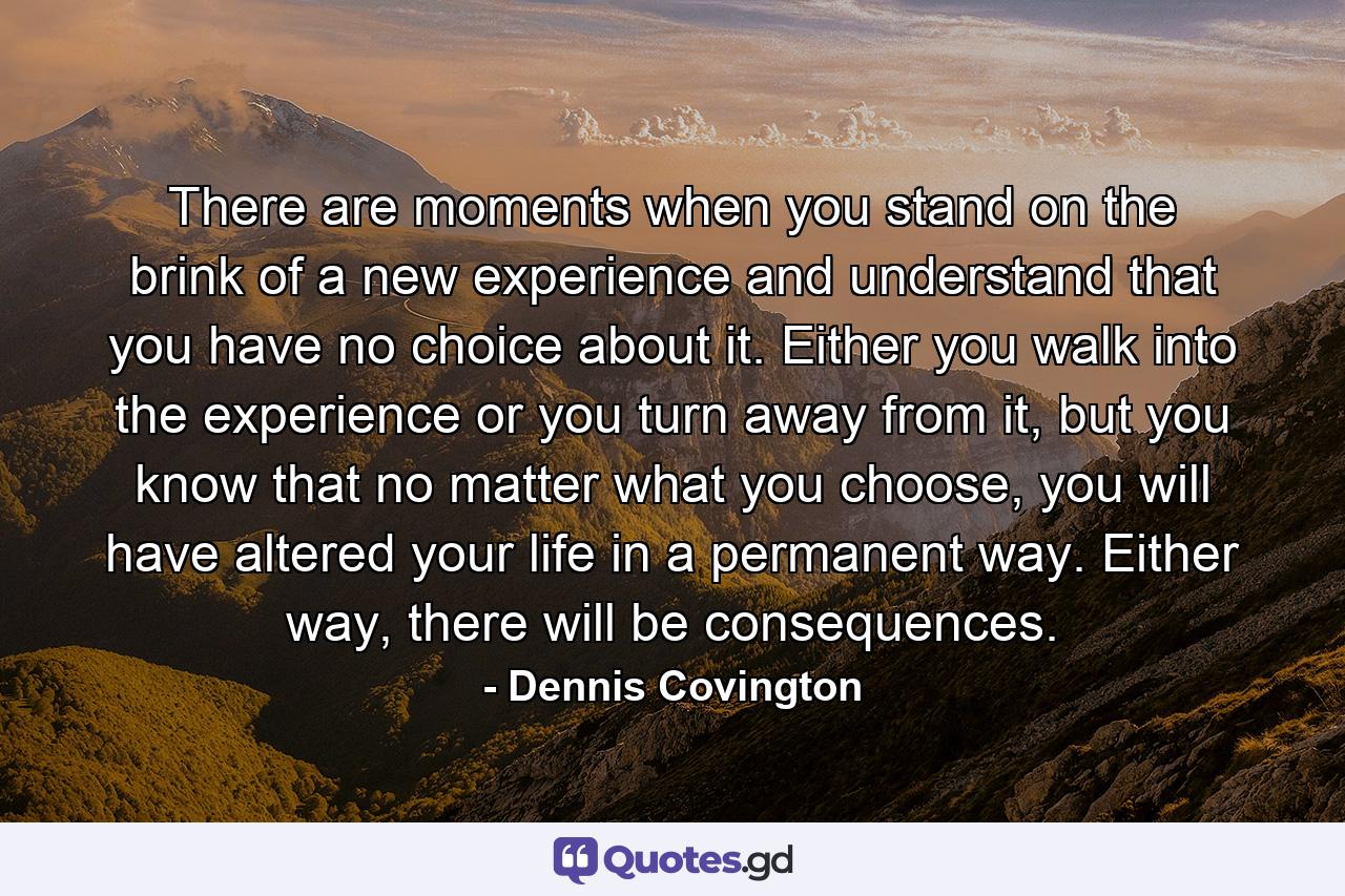 There are moments when you stand on the brink of a new experience and understand that you have no choice about it. Either you walk into the experience or you turn away from it, but you know that no matter what you choose, you will have altered your life in a permanent way. Either way, there will be consequences. - Quote by Dennis Covington