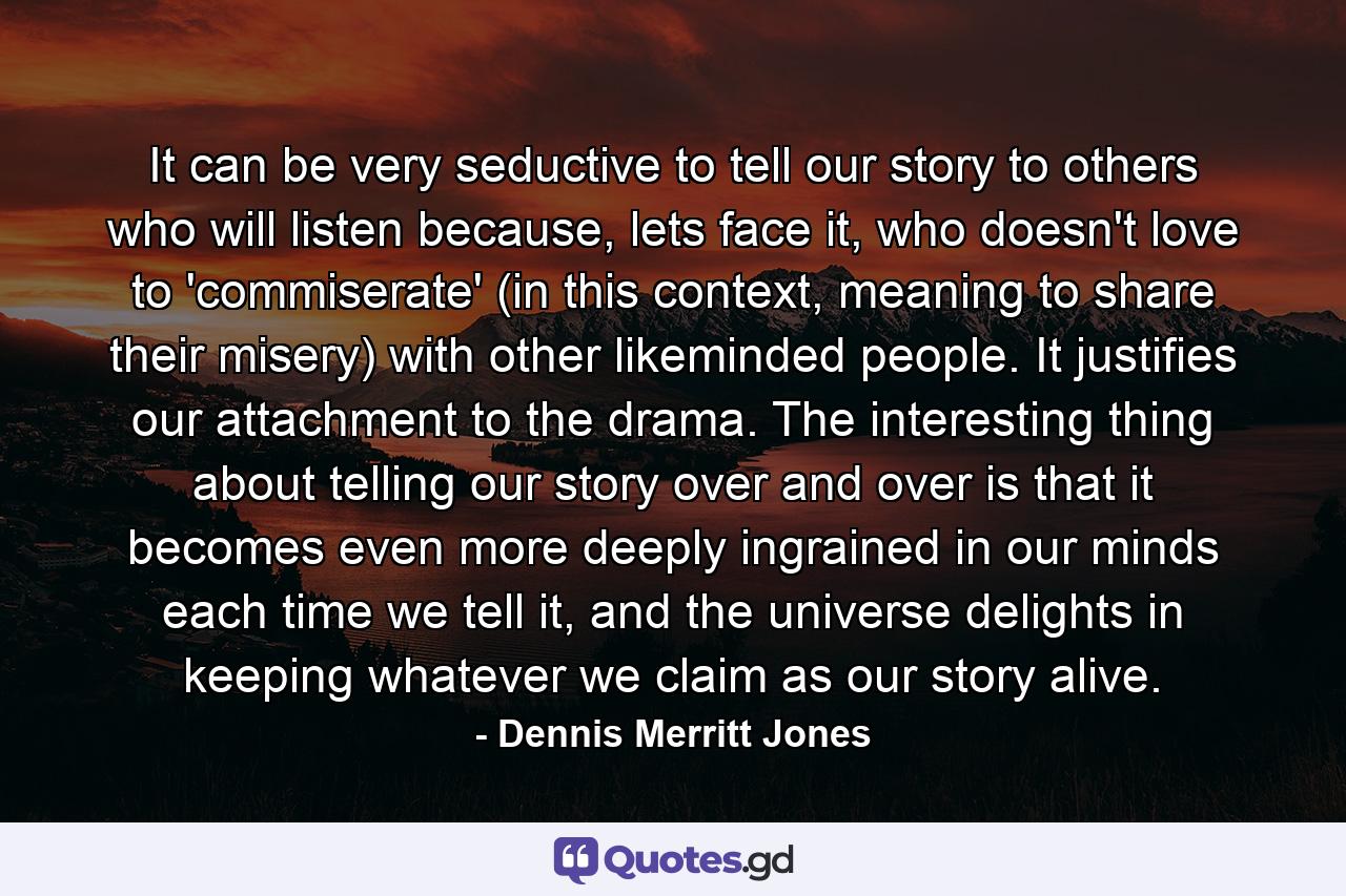 It can be very seductive to tell our story to others who will listen because, lets face it, who doesn't love to 'commiserate' (in this context, meaning to share their misery) with other likeminded people. It justifies our attachment to the drama. The interesting thing about telling our story over and over is that it becomes even more deeply ingrained in our minds each time we tell it, and the universe delights in keeping whatever we claim as our story alive. - Quote by Dennis Merritt Jones