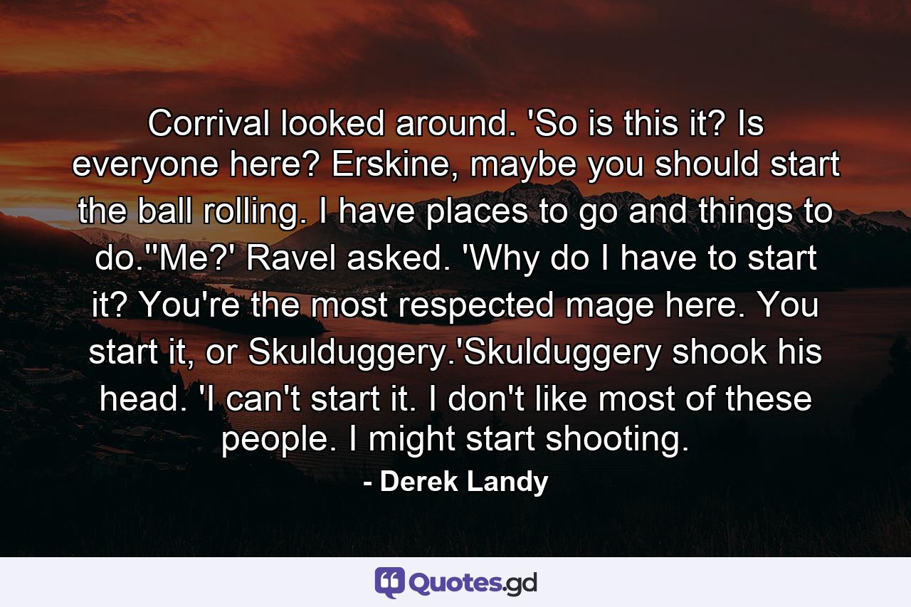 Corrival looked around. 'So is this it? Is everyone here? Erskine, maybe you should start the ball rolling. I have places to go and things to do.''Me?' Ravel asked. 'Why do I have to start it? You're the most respected mage here. You start it, or Skulduggery.'Skulduggery shook his head. 'I can't start it. I don't like most of these people. I might start shooting. - Quote by Derek Landy