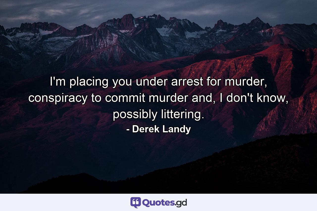 I'm placing you under arrest for murder, conspiracy to commit murder and, I don't know, possibly littering. - Quote by Derek Landy