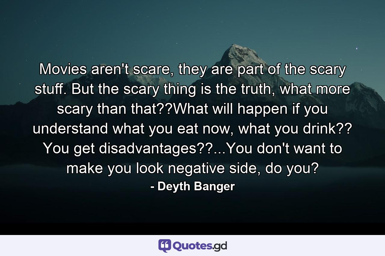 Movies aren't scare, they are part of the scary stuff. But the scary thing is the truth, what more scary than that??What will happen if you understand what you eat now, what you drink?? You get disadvantages??...You don't want to make you look negative side, do you? - Quote by Deyth Banger