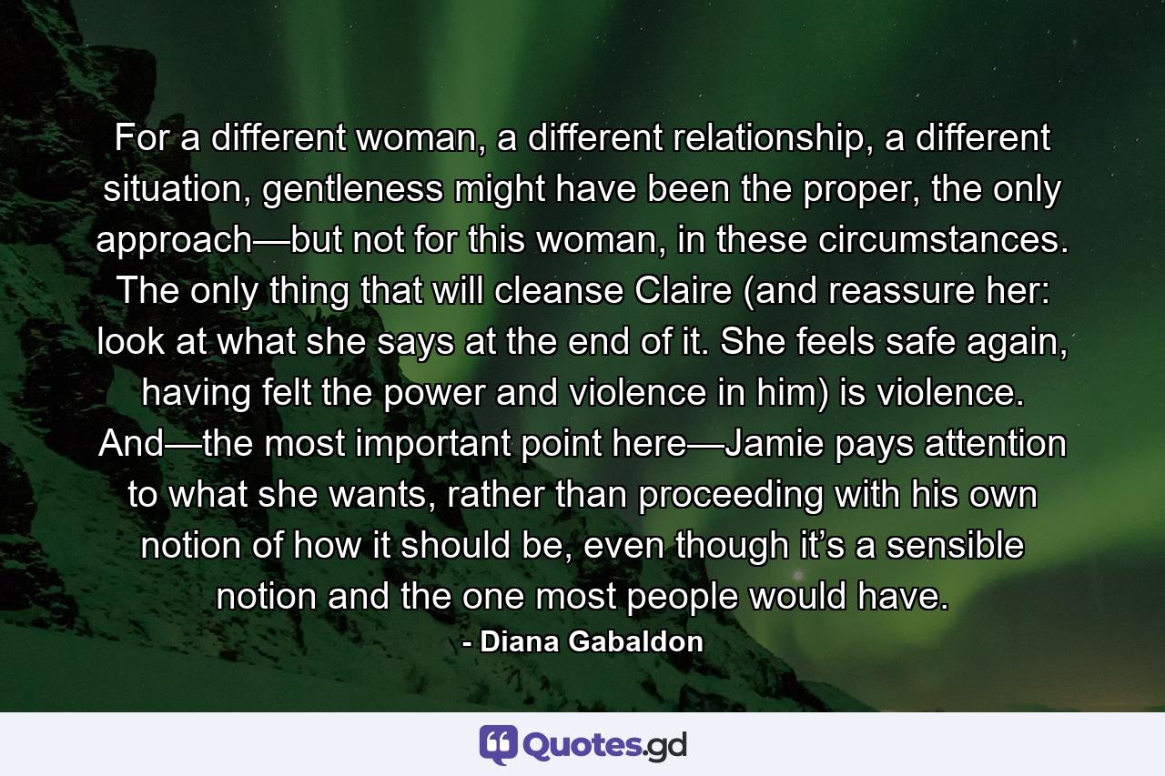 For a different woman, a different relationship, a different situation, gentleness might have been the proper, the only approach—but not for this woman, in these circumstances. The only thing that will cleanse Claire (and reassure her: look at what she says at the end of it. She feels safe again, having felt the power and violence in him) is violence. And—the most important point here—Jamie pays attention to what she wants, rather than proceeding with his own notion of how it should be, even though it’s a sensible notion and the one most people would have. - Quote by Diana Gabaldon