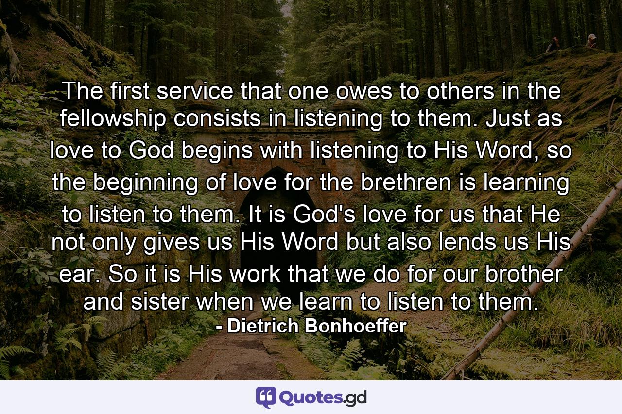 The first service that one owes to others in the fellowship consists in listening to them. Just as love to God begins with listening to His Word, so the beginning of love for the brethren is learning to listen to them. It is God's love for us that He not only gives us His Word but also lends us His ear. So it is His work that we do for our brother and sister when we learn to listen to them. - Quote by Dietrich Bonhoeffer