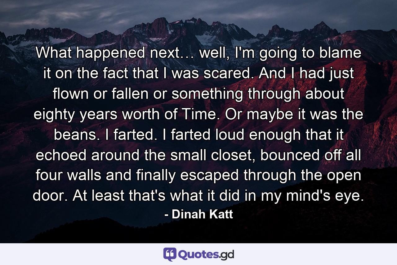 What happened next… well, I'm going to blame it on the fact that I was scared. And I had just flown or fallen or something through about eighty years worth of Time. Or maybe it was the beans. I farted. I farted loud enough that it echoed around the small closet, bounced off all four walls and finally escaped through the open door. At least that's what it did in my mind's eye. - Quote by Dinah Katt