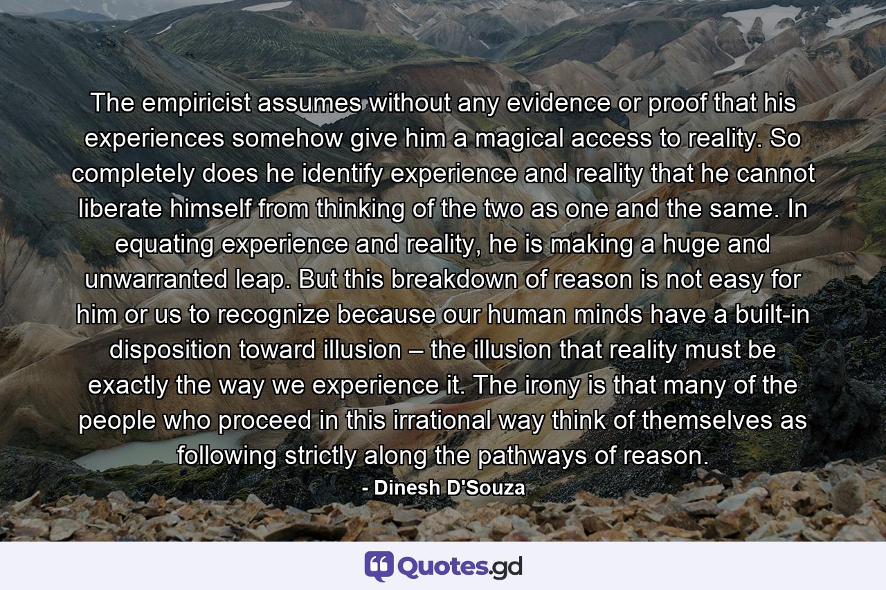 The empiricist assumes without any evidence or proof that his experiences somehow give him a magical access to reality. So completely does he identify experience and reality that he cannot liberate himself from thinking of the two as one and the same. In equating experience and reality, he is making a huge and unwarranted leap. But this breakdown of reason is not easy for him or us to recognize because our human minds have a built-in disposition toward illusion – the illusion that reality must be exactly the way we experience it. The irony is that many of the people who proceed in this irrational way think of themselves as following strictly along the pathways of reason. - Quote by Dinesh D'Souza