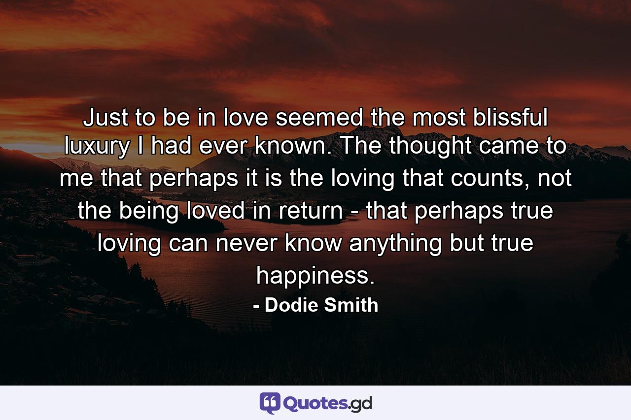 Just to be in love seemed the most blissful luxury I had ever known. The thought came to me that perhaps it is the loving that counts, not the being loved in return - that perhaps true loving can never know anything but true happiness. - Quote by Dodie Smith