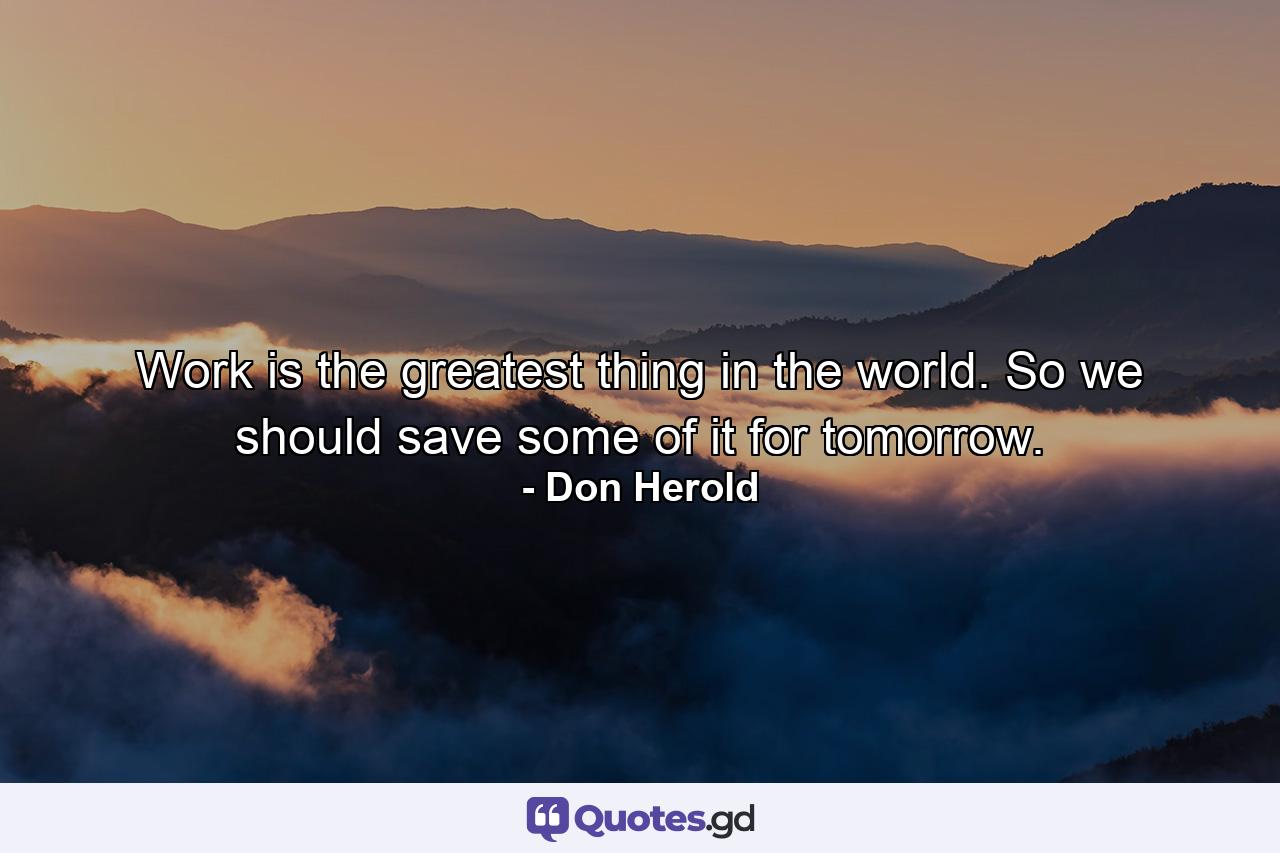 Work is the greatest thing in the world. So we should save some of it for tomorrow. - Quote by Don Herold