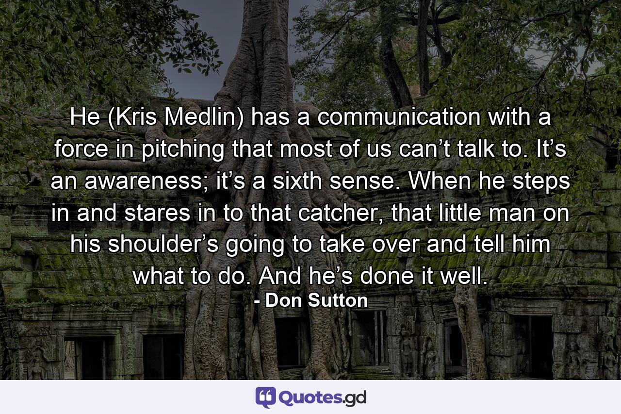 He (Kris Medlin) has a communication with a force in pitching that most of us can’t talk to. It’s an awareness; it’s a sixth sense. When he steps in and stares in to that catcher, that little man on his shoulder’s going to take over and tell him what to do. And he’s done it well. - Quote by Don Sutton