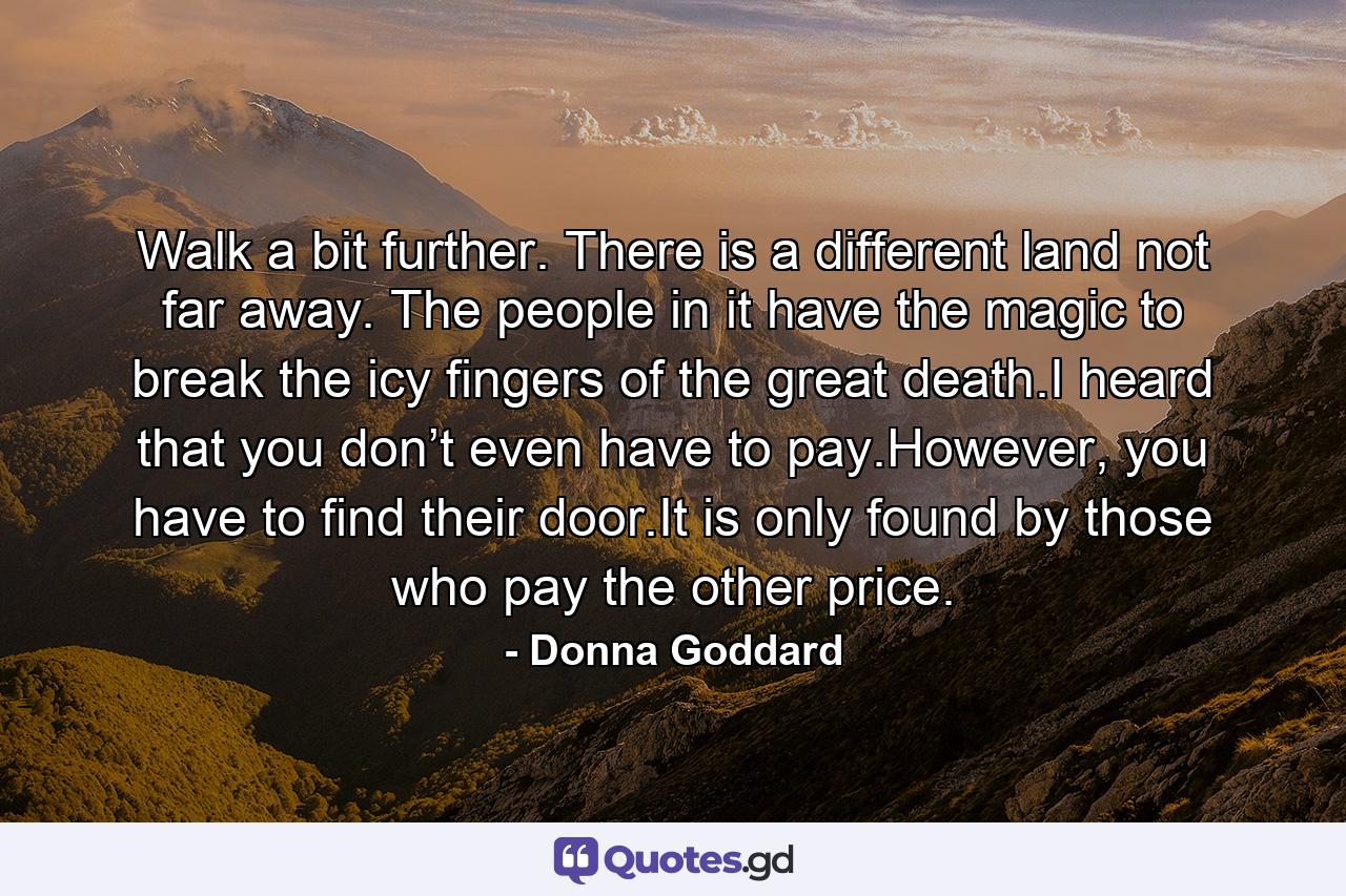 Walk a bit further. There is a different land not far away. The people in it have the magic to break the icy fingers of the great death.I heard that you don’t even have to pay.However, you have to find their door.It is only found by those who pay the other price. - Quote by Donna Goddard