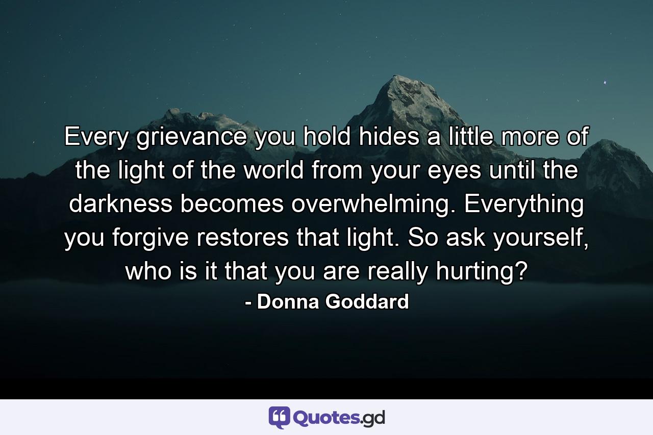 Every grievance you hold hides a little more of the light of the world from your eyes until the darkness becomes overwhelming. Everything you forgive restores that light. So ask yourself, who is it that you are really hurting? - Quote by Donna Goddard