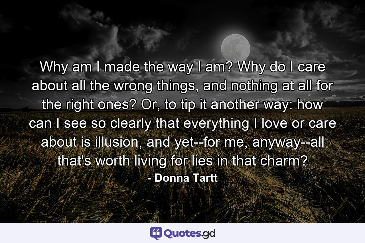 Why am I made the way I am? Why do I care about all the wrong things, and nothing at all for the right ones? Or, to tip it another way: how can I see so clearly that everything I love or care about is illusion, and yet--for me, anyway--all that's worth living for lies in that charm? - Quote by Donna Tartt