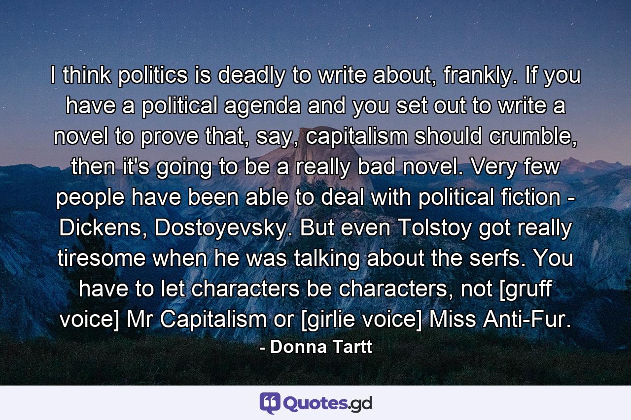 I think politics is deadly to write about, frankly. If you have a political agenda and you set out to write a novel to prove that, say, capitalism should crumble, then it's going to be a really bad novel. Very few people have been able to deal with political fiction - Dickens, Dostoyevsky. But even Tolstoy got really tiresome when he was talking about the serfs. You have to let characters be characters, not [gruff voice] Mr Capitalism or [girlie voice] Miss Anti-Fur. - Quote by Donna Tartt