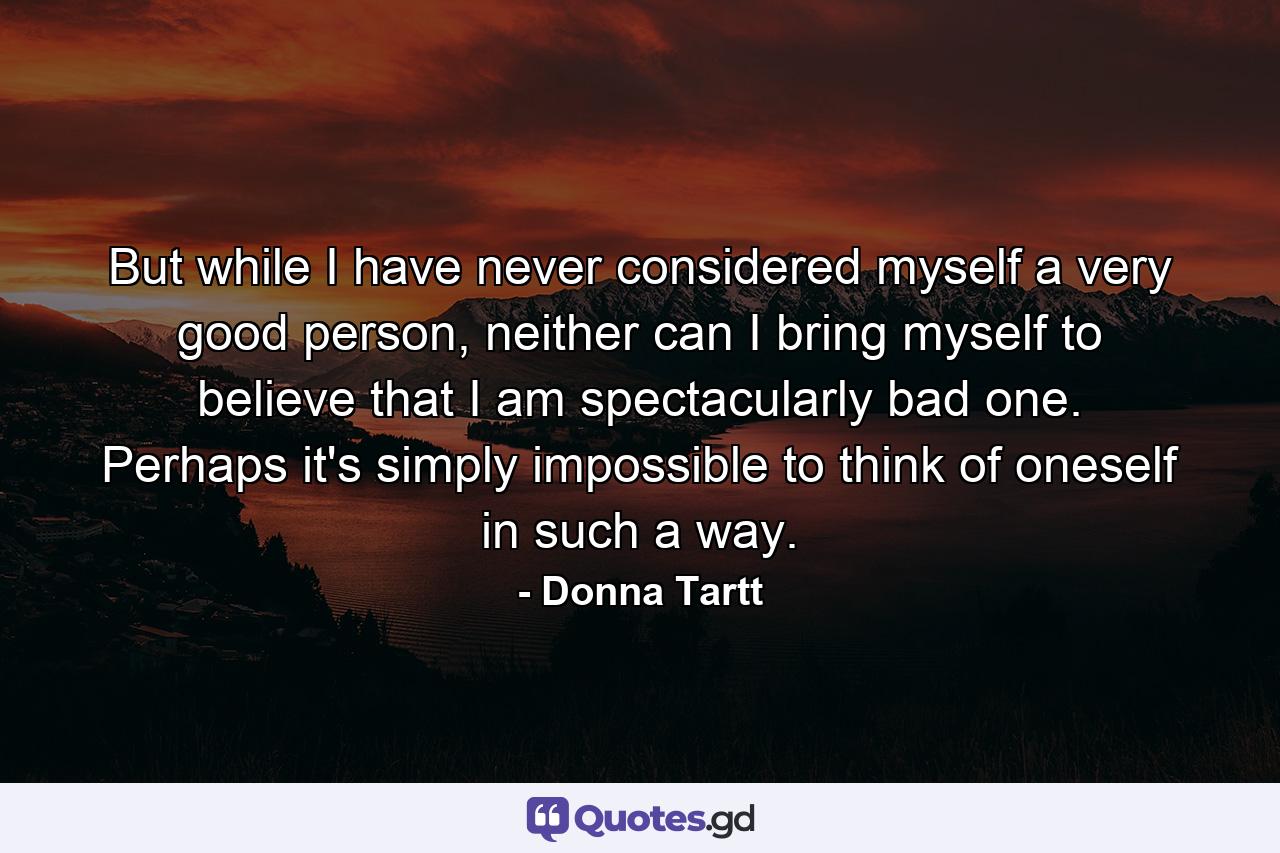 But while I have never considered myself a very good person, neither can I bring myself to believe that I am spectacularly bad one. Perhaps it's simply impossible to think of oneself in such a way. - Quote by Donna Tartt