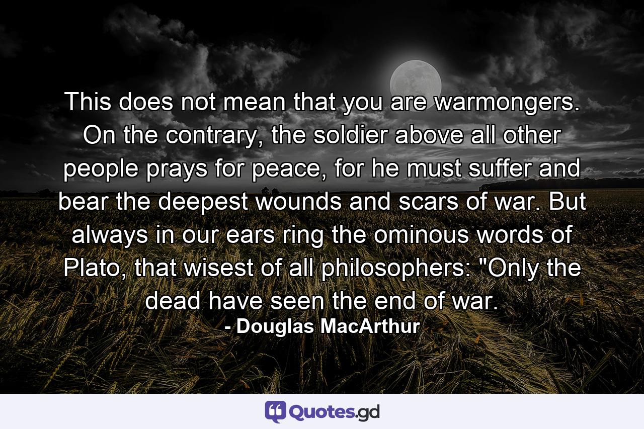 This does not mean that you are warmongers. On the contrary, the soldier above all other people prays for peace, for he must suffer and bear the deepest wounds and scars of war. But always in our ears ring the ominous words of Plato, that wisest of all philosophers: 