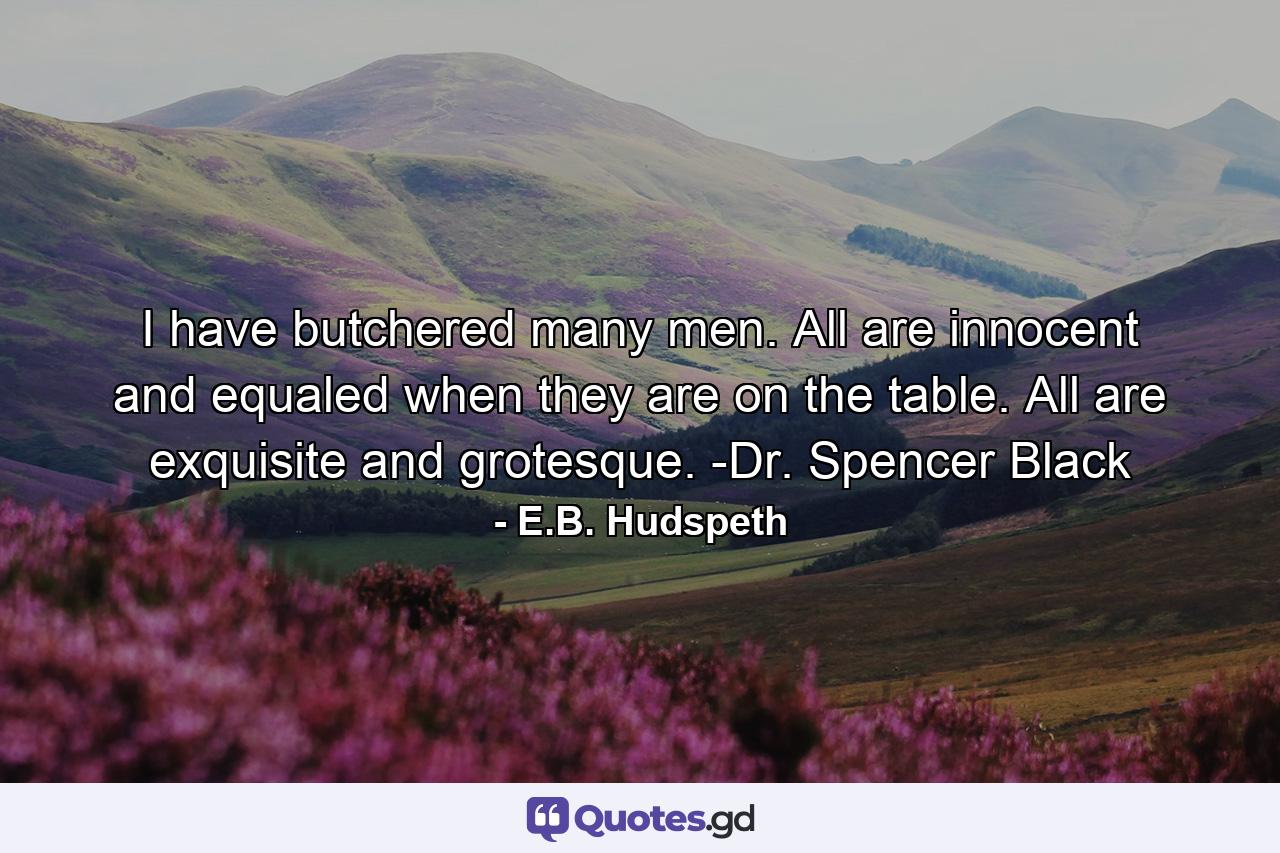 I have butchered many men. All are innocent and equaled when they are on the table. All are exquisite and grotesque. -Dr. Spencer Black - Quote by E.B. Hudspeth