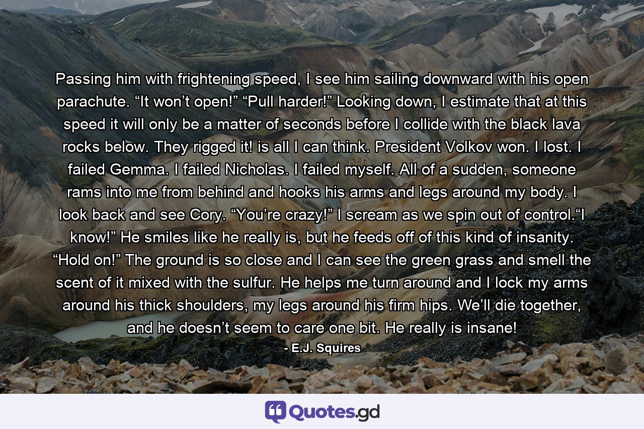 Passing him with frightening speed, I see him sailing downward with his open parachute. “It won’t open!” “Pull harder!” Looking down, I estimate that at this speed it will only be a matter of seconds before I collide with the black lava rocks below. They rigged it! is all I can think. President Volkov won. I lost. I failed Gemma. I failed Nicholas. I failed myself. All of a sudden, someone rams into me from behind and hooks his arms and legs around my body. I look back and see Cory. “You’re crazy!” I scream as we spin out of control.“I know!” He smiles like he really is, but he feeds off of this kind of insanity. “Hold on!” The ground is so close and I can see the green grass and smell the scent of it mixed with the sulfur. He helps me turn around and I lock my arms around his thick shoulders, my legs around his firm hips. We’ll die together, and he doesn’t seem to care one bit. He really is insane! - Quote by E.J. Squires