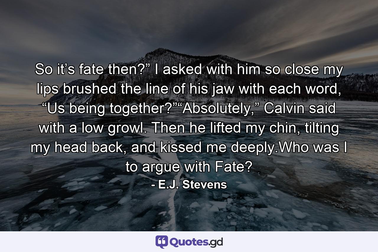 So it’s fate then?” I asked with him so close my lips brushed the line of his jaw with each word, “Us being together?”“Absolutely,” Calvin said with a low growl. Then he lifted my chin, tilting my head back, and kissed me deeply.Who was I to argue with Fate? - Quote by E.J. Stevens