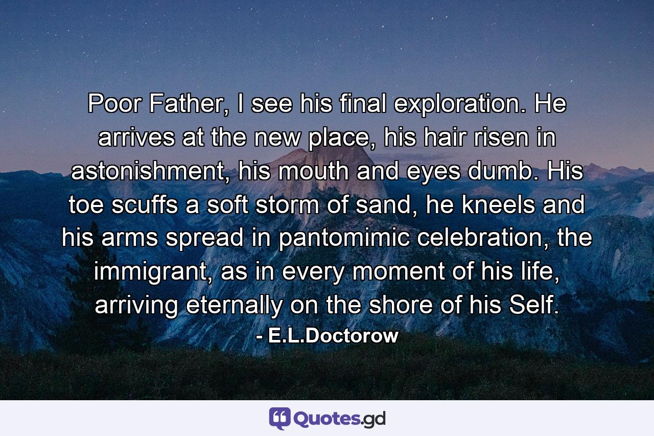 Poor Father, I see his final exploration. He arrives at the new place, his hair risen in astonishment, his mouth and eyes dumb. His toe scuffs a soft storm of sand, he kneels and his arms spread in pantomimic celebration, the immigrant, as in every moment of his life, arriving eternally on the shore of his Self. - Quote by E.L.Doctorow