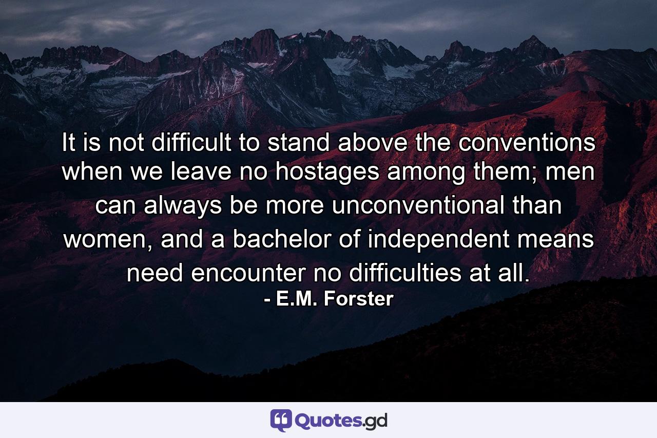 It is not difficult to stand above the conventions when we leave no hostages among them; men can always be more unconventional than women, and a bachelor of independent means need encounter no difficulties at all. - Quote by E.M. Forster