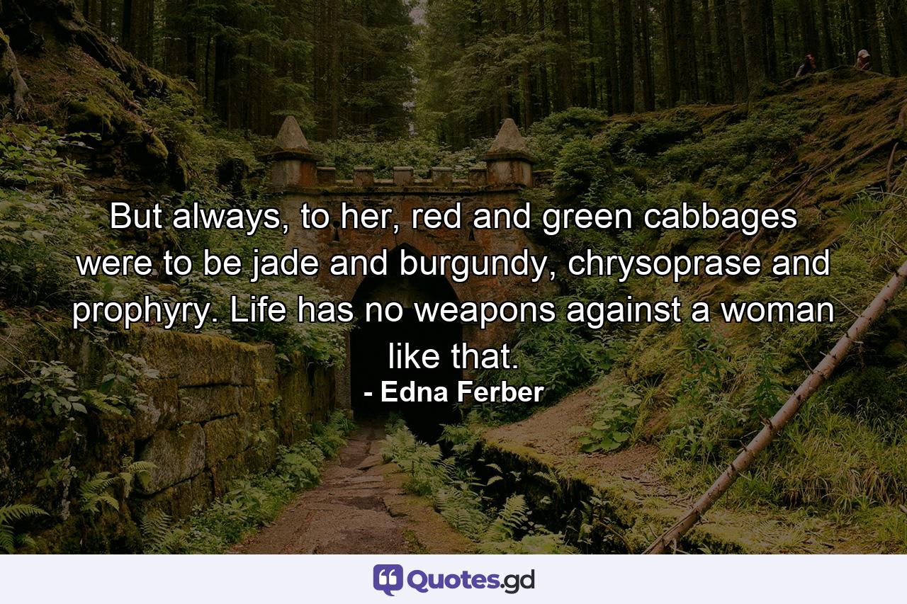 But always, to her, red and green cabbages were to be jade and burgundy, chrysoprase and prophyry. Life has no weapons against a woman like that. - Quote by Edna Ferber