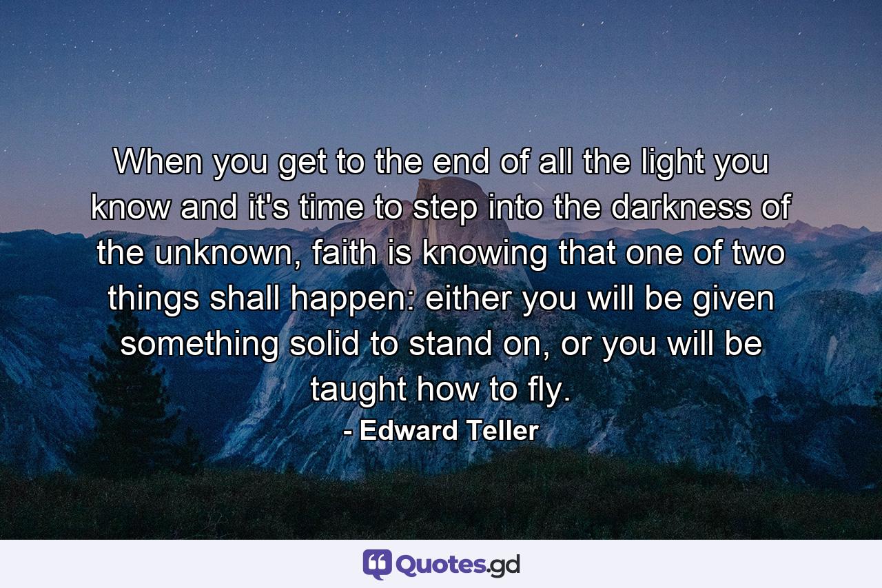 When you get to the end of all the light you know and it's time to step into the darkness of the unknown, faith is knowing that one of two things shall happen: either you will be given something solid to stand on, or you will be taught how to fly. - Quote by Edward Teller