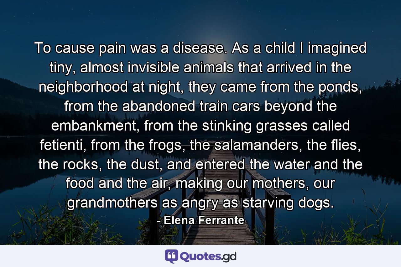 To cause pain was a disease. As a child I imagined tiny, almost invisible animals that arrived in the neighborhood at night, they came from the ponds, from the abandoned train cars beyond the embankment, from the stinking grasses called fetienti, from the frogs, the salamanders, the flies, the rocks, the dust, and entered the water and the food and the air, making our mothers, our grandmothers as angry as starving dogs. - Quote by Elena Ferrante