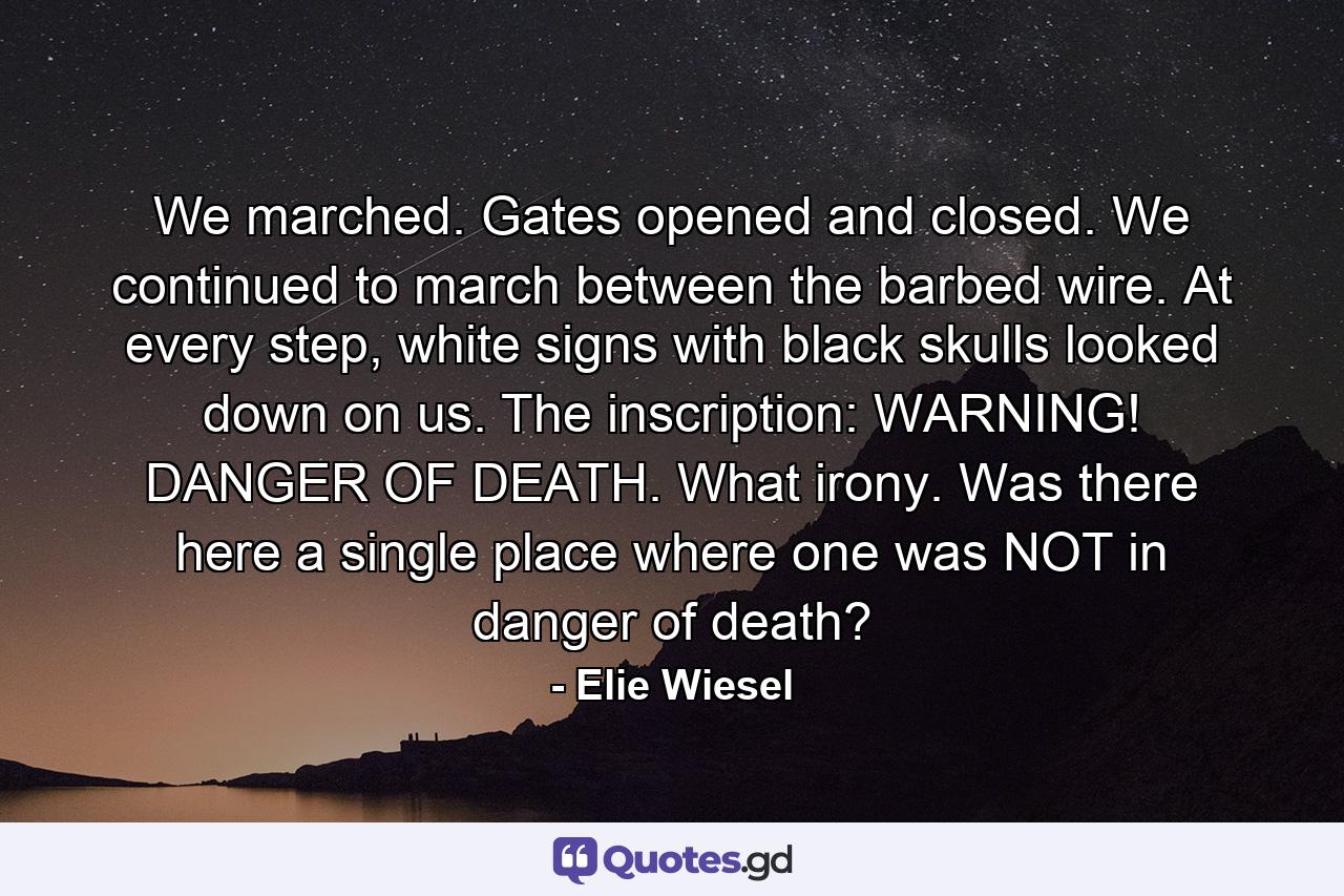 We marched. Gates opened and closed. We continued to march between the barbed wire. At every step, white signs with black skulls looked down on us. The inscription: WARNING! DANGER OF DEATH. What irony. Was there here a single place where one was NOT in danger of death? - Quote by Elie Wiesel